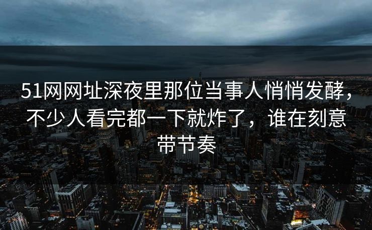 51网网址深夜里那位当事人悄悄发酵,不少人看完都一下就炸了,谁在刻意带节奏 51网网址深夜里那位当事人悄悄发酵,不少人看完都一下就炸了,谁在刻意带节奏