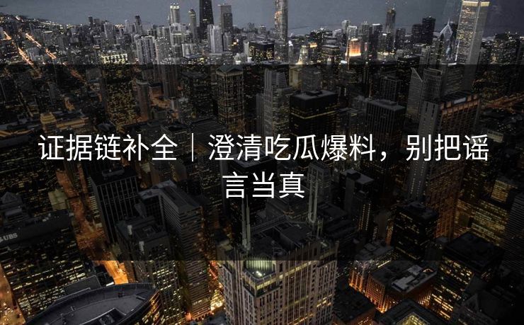 证据链补全｜澄清吃瓜爆料，别把谣言当真