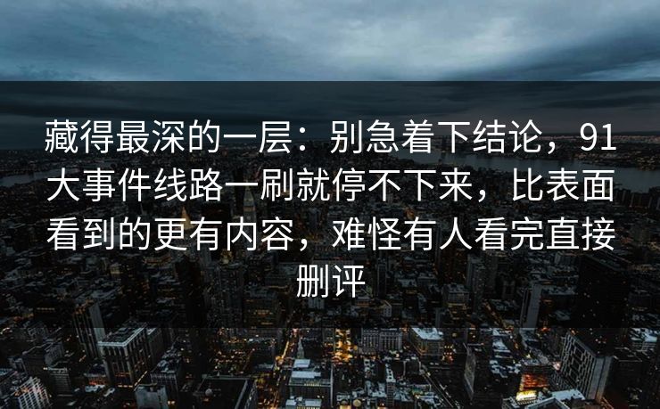 藏得最深的一层：别急着下结论，91大事件线路一刷就停不下来，比表面看到的更有内容，难怪有人看完直接删评