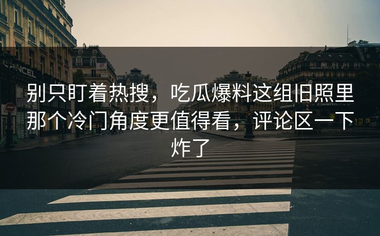 别只盯着热搜,吃瓜爆料这组旧照里那个冷门角度更值得看,评论区一下炸了 别只盯着热搜,吃瓜爆料这组旧照里那个冷门角度更值得看,评论区一下炸了