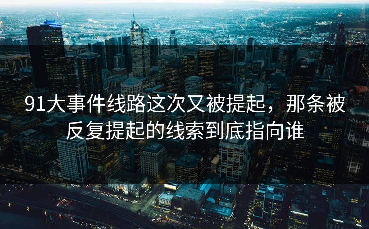 91大事件线路这次又被提起,那条被反复提起的线索到底指向谁 91大事件线路这次又被提起,那条被反复提起的线索到底指向谁