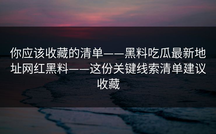 你应该收藏的清单——黑料吃瓜最新地址网红黑料——这份关键线索清单建议收藏 你应该收藏的清单——黑料吃瓜最新地址网红黑料——这份关键线索清单建议收藏