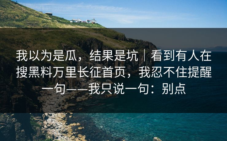 我以为是瓜,结果是坑|看到有人在搜黑料万里长征首页,我忍不住提醒一句——我只说一句:别点 我以为是瓜,结果是坑|看到有人在搜黑料万里长征首页,我忍不住提醒一句——我只说一句:别点