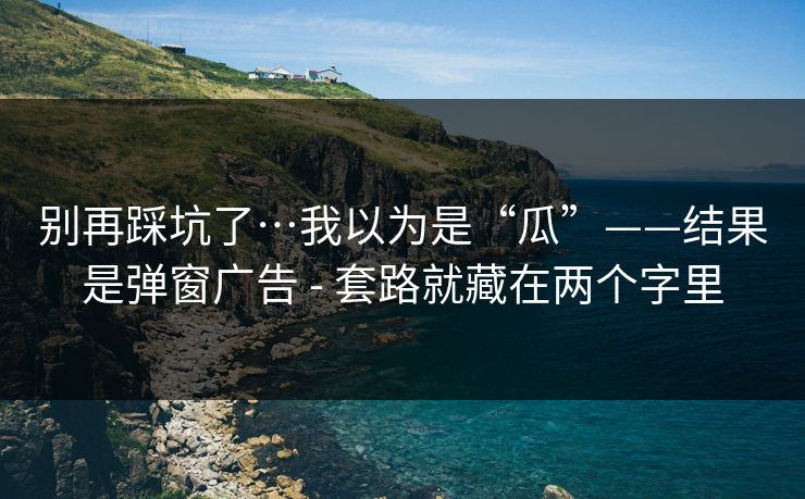 别再踩坑了…我以为是“瓜”——结果是弹窗广告 - 套路就藏在两个字里