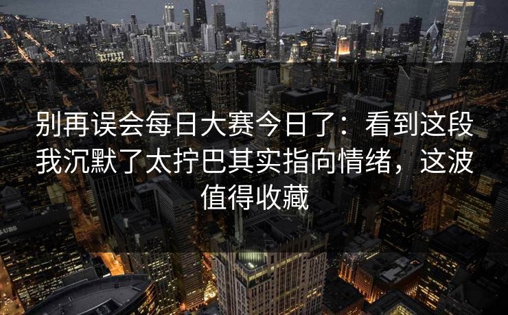 别再误会每日大赛今日了：看到这段我沉默了太拧巴其实指向情绪，这波值得收藏